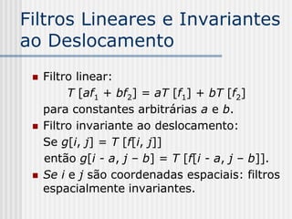 Filtros Lineares e Invariantes
ao Deslocamento
    Filtro linear:
          T [af1 + bf2] = aT [f1] + bT [f2]
     para constantes arbitrárias a e b.
    Filtro invariante ao deslocamento:
     Se g[i, j] = T [f[i, j]]
     então g[i - a, j – b] = T [f[i - a, j – b]].
    Se i e j são coordenadas espaciais: filtros
     espacialmente invariantes.
 