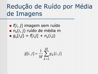 Redução de Ruído por Média
de Imagens
   f[i, j] imagem sem ruído
   nk(i, j) ruído de média m
   gk[i,j] = f[i,j] + nk(i,j)


                          M
                         
                      1
          g [i, j ]         g k [i, j ]
                      M k 1
 