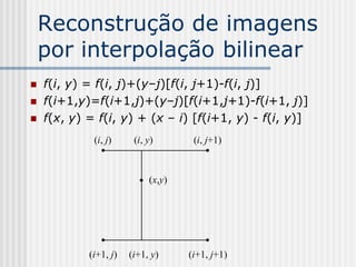 Reconstrução de imagens
    por interpolação bilinear
   f(i, y) = f(i, j)+(y–j)[f(i, j+1)-f(i, j)]
   f(i+1,y)=f(i+1,j)+(y–j)[f(i+1,j+1)-f(i+1, j)]
   f(x, y) = f(i, y) + (x – i) [f(i+1, y) - f(i, y)]
             (i, j)     (i, y)       (i, j+1)



                            (x,y)




            (i+1, j)   (i+1, y)     (i+1, j+1)
 