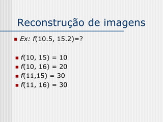 Reconstrução de imagens
   Ex: f(10.5, 15.2)=?

   f(10, 15) = 10
   f(10, 16) = 20
   f(11,15) = 30
   f(11, 16) = 30
 