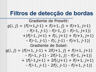 Filtros de detecção de bordas
               Gradiente de Prewitt:
 g(i, j) = |f(i+1,j-1) + f(i+1, j) + f(i+1, j+1)
             - f(i-1, j-1) - f(i-1, j) - f(i-1, j+1)|
          +|f(i-1, j+1) + f(i, j+1) + f(i+1, j+1)
             - f(i-1, j-1) - f(i, j-1) - f(i+1, j-1)|
                Gradiente de Sobel:
g(i, j) = |f(i+1, j-1) + 2f(i+1, j) + f(i+1, j+1)
            - f(i-1, j-1) - 2f(i-1, j) - f(i-1, j+1)|
          + |f(i-1,j+1) + 2f(i,j+1) + f(i+1, j+1)
            - f(i-1, j-1) - 2f(i, j-1) - f(i+1, j-1)|
 