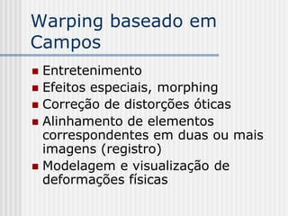 Warping baseado em
Campos
 Entretenimento
 Efeitos especiais, morphing
 Correção de distorções óticas
 Alinhamento de elementos
  correspondentes em duas ou mais
  imagens (registro)
 Modelagem e visualização de
  deformações físicas
 