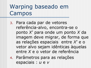 Warping baseado em
Campos
3.   Para cada par de vetores
     referência-alvo, encontra-se o
     ponto X’ para onde um ponto X da
     imagem deve migrar, de forma que
     as relações espaciais entre X’ e o
     vetor alvo sejam idênticas àquelas
     entre X e o vetor de referência
4.   Parâmetros para as relações
     espaciais : u e v
 