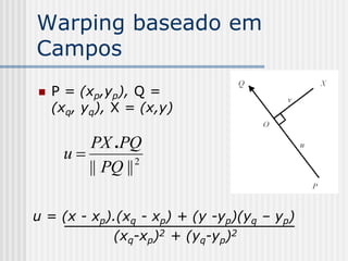 Warping baseado em
Campos
   P = (xp,yp), Q =
    (xq, yq), X = (x,y)

        PX .PQ
     u          2
        || PQ ||

u = (x - xp).(xq - xp) + (y -yp)(yq – yp)
            (xq-xp)2 + (yq-yp)2
 