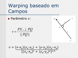 Warping baseado em
Campos
   Parâmetro v:


       PX .  PQ
    v
        || PQ ||


v = (x-xp)(yq-yp) + (y-yp)(xp–xq)
        [(xq-xp)2 + (yq-yp)2]1/2
 