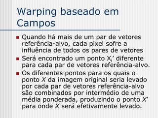 Warping baseado em
Campos
   Quando há mais de um par de vetores
    referência-alvo, cada pixel sofre a
    influência de todos os pares de vetores
   Será encontrado um ponto Xi’ diferente
    para cada par de vetores referência-alvo.
   Os diferentes pontos para os quais o
    ponto X da imagem original seria levado
    por cada par de vetores referência-alvo
    são combinados por intermédio de uma
    média ponderada, produzindo o ponto X’
    para onde X será efetivamente levado.
 