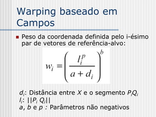 Warping baseado em
Campos
   Peso da coordenada definida pelo i-ésimo
    par de vetores de referência-alvo:




    di: Distância entre X e o segmento PiQi
    li: ||Pi Qi||
    a, b e p : Parâmetros não negativos
 