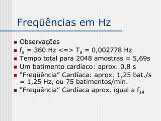 Freqüências em Hz
   Observações
   fa = 360 Hz <=> Ta = 0,002778 Hz
   Tempo total para 2048 amostras = 5,69s
   Um batimento cardíaco: aprox. 0,8 s
   “Freqüência” Cardíaca: aprox. 1,25 bat./s
    = 1,25 Hz, ou 75 batimentos/min.
   “Freqüência” Cardíaca aprox. igual a f14
 
