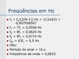 Freqüências em Hz
   f1 = fa/[2(N-1)] Hz = 1/(2x63) =
        0,007936507
   f7 = 7f1 = 0,0556 Hz
   f8 = 8f1 = 0,0625 Hz
   f9 = 9f1 = 0,0714 Hz
   f63 = 63f1 = 0,5 Hz
   Obs:
   Período do sinal = 16 s
   Freqüência da onda = 0,0625
 