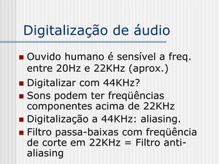Digitalização de áudio
 Ouvido humano é sensível a freq.
  entre 20Hz e 22KHz (aprox.)
 Digitalizar com 44KHz?
 Sons podem ter freqüências
  componentes acima de 22KHz
 Digitalização a 44KHz: aliasing.
 Filtro passa-baixas com freqüência
  de corte em 22KHz = Filtro anti-
  aliasing
 
