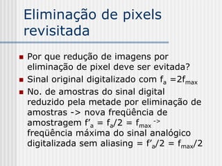 Eliminação de pixels
revisitada
   Por que redução de imagens por
    eliminação de pixel deve ser evitada?
   Sinal original digitalizado com fa =2fmax
   No. de amostras do sinal digital
    reduzido pela metade por eliminação de
    amostras -> nova freqüência de
    amostragem f’a = fa/2 = fmax ->
    freqüência máxima do sinal analógico
    digitalizada sem aliasing = f’a/2 = fmax/2
 