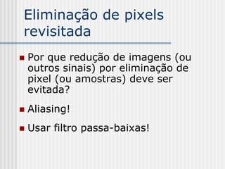 Eliminação de pixels
revisitada
   Por que redução de imagens (ou
    outros sinais) por eliminação de
    pixel (ou amostras) deve ser
    evitada?
   Aliasing!
   Usar filtro passa-baixas!
 
