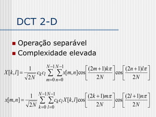 DCT 2-D

    Operação separável
    Complexidade elevada

                     N 1 N 1
             1                         (2m  1)k   (2n  1)l 
X [k , l ]     ck cl   x[m, n] cos              cos  2 N 
             2N      m 0 n 0         2N                      

          1 N 1N 1                     (2k  1)m   (2l  1)n 
x[m, n]         ck cl X [k , l ] cos  2 N  cos  2 N 
          2 N k 0 l 0                                          
 