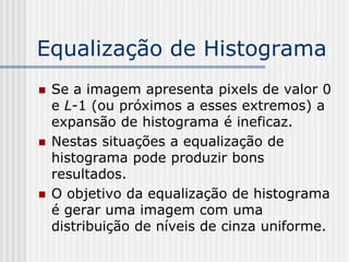 Equalização de Histograma
   Se a imagem apresenta pixels de valor 0
    e L-1 (ou próximos a esses extremos) a
    expansão de histograma é ineficaz.
   Nestas situações a equalização de
    histograma pode produzir bons
    resultados.
   O objetivo da equalização de histograma
    é gerar uma imagem com uma
    distribuição de níveis de cinza uniforme.
 