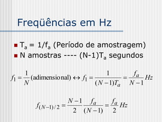 Freqüências em Hz

 Ta = 1/fa (Período de amostragem)
 N amostras ---- (N-1)Ta segundos


    1                           1       fa
f1  (adimensio nal)  f1                  Hz
    N                       ( N  1)Ta N  1

                       N  1 fa     fa
        f( N 1) / 2                 Hz
                        2 ( N  1) 2
 