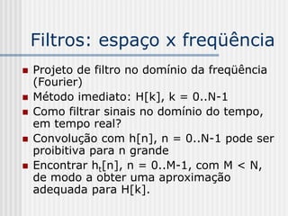 Filtros: espaço x freqüência
   Projeto de filtro no domínio da freqüência
    (Fourier)
   Método imediato: H[k], k = 0..N-1
   Como filtrar sinais no domínio do tempo,
    em tempo real?
   Convolução com h[n], n = 0..N-1 pode ser
    proibitiva para n grande
   Encontrar ht[n], n = 0..M-1, com M < N,
    de modo a obter uma aproximação
    adequada para H[k].
 