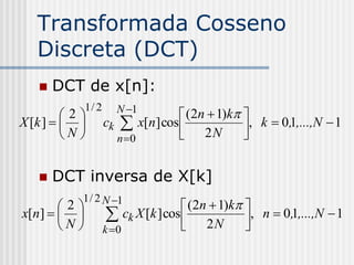Transformada Cosseno
   Discreta (DCT)
      DCT de x[n]:
             1/ 2     N 1
         2                       (2n  1)k 
X [k ]           ck  x[n] cos             , k  0,1,...,N  1
         N           n 0        2N         


      DCT inversa de X[k]
           1 / 2 N 1
       2                            (2n  1)k 
x[n]               ck X [k ] cos  2 N , n  0,1,...,N  1
       N          k 0                         
 