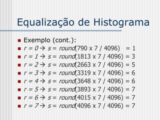Equalização de Histograma
   Exemplo   (cont.):
   r=0s     = round(790 x 7 / 4096)    =1
   r=1s     = round(1813 x 7 / 4096)   =3
   r=2s     = round(2663 x 7 / 4096)   =5
   r=3s     = round(3319 x 7 / 4096)   =6
   r=4s     = round(3648 x 7 / 4096)   =6
   r=5s     = round(3893 x 7 / 4096)   =7
   r=6s     = round(4015 x 7 / 4096)   =7
   r=7s     = round(4096 x 7 / 4096)   =7
 