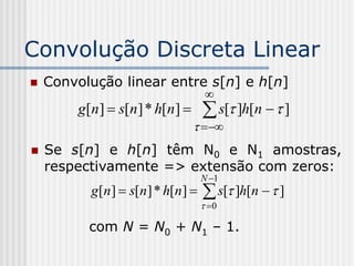 Convolução Discreta Linear
   Convolução linear entre s[n] e h[n]
                                  
        g[n]  s[n ] * h[n]      s[ ]h[n   ]
                                  
   Se s[n] e h[n] têm N0 e N1 amostras,
    respectivamente => extensão com zeros:
                                 N 1
          g[n]  s[n] * h[n]     s[ ]h[n   ]
                                  0

          com N = N0 + N1 – 1.
 