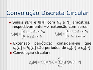 Convolução Discreta Circular
    Sinais s[n] e h[n] com N0 e N1 amostras,
     respectivamente => extensão com zeros:
               s[n ], 0  n  N 0                 h[n ], 0  n  N1
    s e [n ]                           he [n ]  
               0, N 0  n  N                     0, N1  n  N
    Extensão periódica: considera-se que
     se[n] e he[n] são períodos de sp[n] e hp[n]
    Convolução circular:
                                              N 1
                    g p [n]  s[n]  h[n]     s p [ ]h p [n   ]
                                               0
 