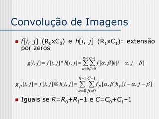 Convolução de Imagens
   f[i, j] (R0xC0) e h[i, j] (R1xC1): extensão
    por zeros
                                          R 1 C 1
      g[i, j ]  f [i, j ] * h[i, j ]      f [ ,  ]h[i   , j   ]
                                           0  0

                                       R 1 C 1
g p [i, j ]  f [i, j ]  h[i, j ]       f p [ ,  ]h p [i   , j   ]
                                        0   0
   Iguais se R=R0+R1–1 e C=C0+C1–1
 