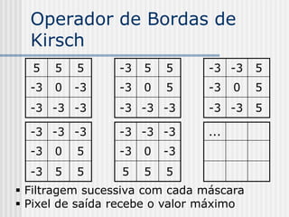 Operador de Bordas de
  Kirsch
  5    5   5     -3   5   5     -3 -3     5
  -3   0   -3    -3   0   5     -3    0   5
  -3 -3 -3       -3 -3 -3       -3 -3     5

  -3 -3 -3       -3 -3 -3       ...
  -3   0   5     -3   0   -3
  -3   5   5     5    5   5
 Filtragem sucessiva com cada máscara
 Pixel de saída recebe o valor máximo
 