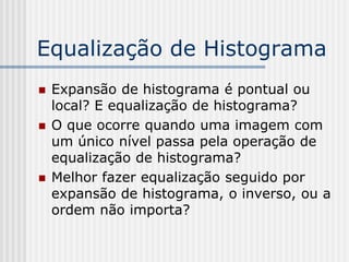Equalização de Histograma
   Expansão de histograma é pontual ou
    local? E equalização de histograma?
   O que ocorre quando uma imagem com
    um único nível passa pela operação de
    equalização de histograma?
   Melhor fazer equalização seguido por
    expansão de histograma, o inverso, ou a
    ordem não importa?
 