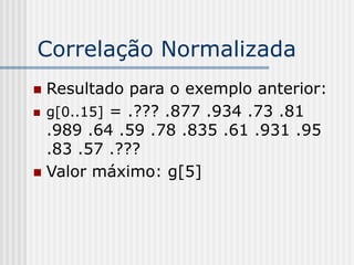 Correlação Normalizada
 Resultado para o exemplo anterior:
 g[0..15] = .??? .877 .934 .73 .81
  .989 .64 .59 .78 .835 .61 .931 .95
  .83 .57 .???
 Valor máximo: g[5]
 