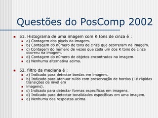 Questões do PosComp 2002
   51. Histograma de uma imagem com K tons de cinza é :
        a) Contagem dos pixels da imagem.
        b) Contagem do número de tons de cinza que ocorreram na imagem.
        c) Contagem do número de vezes que cada um dos K tons de cinza
         ocorreu na imagem.
        d) Contagem do número de objetos encontrados na imagem.
        e) Nenhuma alternativa acima.

   52. filtro da mediana é :
        a) Indicado para detectar bordas em imagens.
        b) Indicado para atenuar ruído com preservação de bordas (i.é rápidas
         transições de nível em
        imagens).
        c) Indicado para detectar formas específicas em imagens.
        d) Indicado para detectar tonalidades específicas em uma imagem.
        e) Nenhuma das respostas acima.
 