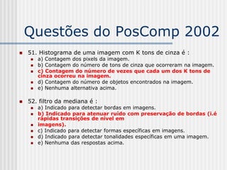 Questões do PosComp 2002
   51. Histograma de uma imagem com K tons de cinza é :
        a) Contagem dos pixels da imagem.
        b) Contagem do número de tons de cinza que ocorreram na imagem.
        c) Contagem do número de vezes que cada um dos K tons de
         cinza ocorreu na imagem.
        d) Contagem do número de objetos encontrados na imagem.
        e) Nenhuma alternativa acima.

   52. filtro da mediana é :
        a) Indicado para detectar bordas em imagens.
        b) Indicado para atenuar ruído com preservação de bordas (i.é
         rápidas transições de nível em
        imagens).
        c) Indicado para detectar formas específicas em imagens.
        d) Indicado para detectar tonalidades específicas em uma imagem.
        e) Nenhuma das respostas acima.
 