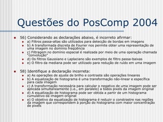Questões do PosComp 2004
   56) Considerando as declarações abaixo, é incorreto afirmar:
        a) Filtros passa-altas são utilizados para detecção de bordas em imagens
        b) A transformada discreta de Fourier nos permite obter uma representação de
         uma imagem no domínio freqüência
        c) Filtragem no domínio espacial é realizada por meio de uma operação chamada
         “convolução”
        d) Os filtros Gaussiano e Laplaciano são exemplos de filtro passa-baixas
        e) O filtro da mediana pode ser utilizado para redução de ruído em uma imagem

   58) Identifique a declaração incorreta:
        a) As operações de ajuste de brilho e contraste são operações lineares
        b) A equalização de histograma é uma transformação não-linear e específica
         para cada imagem
        c) A transformação necessária para calcular o negativo de uma imagem pode ser
         aplicada simultaneamente (i.e., em paralelo) a todos pixels da imagem original
        d) A equalização de histograma pode ser obtida a partir de um histograma
         cumulativo da imagem original
        e) O objetivo da equalização de histograma é reduzir o constrastre nas regiões
         da imagem que correspondem à porção do histograma com maior concentração
         de pixels
 