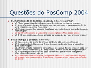 Questões do PosComp 2004
   56) Considerando as declarações abaixo, é incorreto afirmar:
        a) Filtros passa-altas são utilizados para detecção de bordas em imagens
        b) A transformada discreta de Fourier nos permite obter uma representação de
         uma imagem no domínio freqüência
        c) Filtragem no domínio espacial é realizada por meio de uma operação chamada
         “convolução”
        d) Os filtros Gaussiano e Laplaciano são exemplos de filtro passa-baixas
        e) O filtro da mediana pode ser utilizado para redução de ruído em uma imagem

   58) Identifique a declaração incorreta:
        a) As operações de ajuste de brilho e contraste são operações lineares
        b) A equalização de histograma é uma transformação não-linear e específica
         para cada imagem
        c) A transformação necessária para calcular o negativo de uma imagem pode ser
         aplicada simultaneamente (i.e., em paralelo) a todos pixels da imagem original
        d) A equalização de histograma pode ser obtida a partir de um histograma
         cumulativo da imagem original
        e) O objetivo da equalização de histograma é reduzir o constrastre nas regiões
         da imagem que correspondem à porção do histograma com maior concentração
         de pixels
 