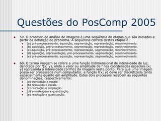 Questões do PosComp 2005
   59. O processo de análise de imagens é uma seqüência de etapas que são iniciadas a
    partir da definição do problema. A seqüência correta destas etapas é:
        (a) pré-processamento, aquisição, segmentação, representação, reconhecimento.
        (b) aquisição, pré-processamento, segmentação, representação, reconhecimento.
        (c) aquisição, pré-processamento, representação, segmentação, reconhecimento.
        (d) aquisição, representação, pré-processamento, segmentação, reconhecimento.
        (e) pré-processamento, aquisição, representação, segmentação, reconhecimento.

   60. O termo imagem se refere a uma função bidimensional de intensidade de luz,
    denotada por f(x; y), onde o valor ou amplitude de f nas coordenadas espaciais (x;
    y) representa a intensidade (brilho) da imagem neste ponto. Para que uma imagem
    possa ser processada num computador, a função f(x; y) deve ser discretizada tanto
    espacialmente quanto em amplitude. Estes dois processos recebem as seguintes
    denominações, respectivamente:
        (a) translação e escala.
        (b) resolução e escala.
        (c) resolução e ampliação.
        (d) amostragem e quantização.
        (e) resolução e quantização.
 