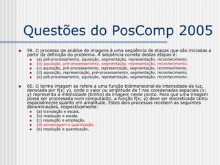 Questões do PosComp 2005
   59. O processo de análise de imagens é uma seqüência de etapas que são iniciadas a
    partir da definição do problema. A seqüência correta destas etapas é:
        (a) pré-processamento, aquisição, segmentação, representação, reconhecimento.
        (b) aquisição, pré-processamento, segmentação, representação, reconhecimento.
        (c) aquisição, pré-processamento, representação, segmentação, reconhecimento.
        (d) aquisição, representação, pré-processamento, segmentação, reconhecimento.
        (e) pré-processamento, aquisição, representação, segmentação, reconhecimento.

   60. O termo imagem se refere a uma função bidimensional de intensidade de luz,
    denotada por f(x; y), onde o valor ou amplitude de f nas coordenadas espaciais (x;
    y) representa a intensidade (brilho) da imagem neste ponto. Para que uma imagem
    possa ser processada num computador, a função f(x; y) deve ser discretizada tanto
    espacialmente quanto em amplitude. Estes dois processos recebem as seguintes
    denominações, respectivamente:
        (a) translação e escala.
        (b) resolução e escala.
        (c) resolução e ampliação.
        (d) amostragem e quantização.
        (e) resolução e quantização.
 
