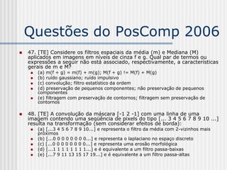 Questões do PosComp 2006
   47. [TE] Considere os filtros espaciais da média (m) e Mediana (M)
    aplicados em imagens em níveis de cinza f e g. Qual par de termos ou
    expressões a seguir não está associado, respectivamente, a características
    gerais de m e M?
        (a) m(f + g) = m(f) + m(g); M(f + g) != M(f) + M(g)
        (b) ruído gaussiano; ruído impulsivo
        (c) convolução; filtro estatístico da ordem
        (d) preservação de pequenos componentes; não preservação de pequenos
         componentes
        (e) filtragem com preservação de contornos; filtragem sem preservação de
         contornos

   48. [TE] A convolução da máscara [-1 2 -1] com uma linha de uma
    imagem contendo uma seqüência de pixels do tipo [... 3 4 5 6 7 8 9 10 ...]
    resulta na transformação (sem considerar efeitos de borda):
        (a) [...3 4 5 6 7 8 9 10...] e representa o filtro da média com 2-vizinhos mais
         próximos
        (b) [...0 0 0 0 0 0 0 0...] e representa o laplaciano no espaço discreto
        (c) [...0 0 0 0 0 0 0 0...] e representa uma erosão morfológica
        (d) [...1 1 1 1 1 1 1 1...] e é equivalente a um filtro passa-baixas
        (e) [...7 9 11 13 15 17 19...] e é equivalente a um filtro passa-altas
 