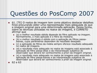 Questões do PosComp 2007
   61. [TE] O realce de imagem tem como objetivo destacar detalhes
    finos procurando obter uma representação mais adequada do que
    a imagem original para uma determinada aplicação. Dessa forma,
    sobre as técnicas utilizadas no realce de imagens, é CORRETO
    afirmar que
       (a) o melhor resultado obtido depende do filtro aplicado na imagem.
        Normalmente, o mais aplicado é o filtro da mediana.
       (b) o melhor resultado é obtido com a aplicação de filtros passa-
        baixas, cujos parâmetros dependem do resultado desejado.
       (c) a aplicação de filtros da média sempre oferece resultado adequado
        no realce de imagens.
       (d) o resultado mais adequado no realce de imagens está associado à
        aplicação de filtro passa-altas e da interpretação subjetiva do
        observador que deverá ter conhecimento a priori da imagem original.
       (e) o resultado mais adequado no realce de imagens está associado à
        aplicação de filtro passa-baixas e da interpretação subjetiva do
        observador que deverá ter conhecimento a priori da imagem original.
   62 e 63
 