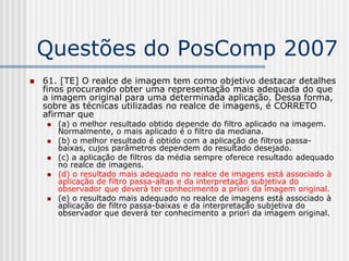 Questões do PosComp 2007
   61. [TE] O realce de imagem tem como objetivo destacar detalhes
    finos procurando obter uma representação mais adequada do que
    a imagem original para uma determinada aplicação. Dessa forma,
    sobre as técnicas utilizadas no realce de imagens, é CORRETO
    afirmar que
       (a) o melhor resultado obtido depende do filtro aplicado na imagem.
        Normalmente, o mais aplicado é o filtro da mediana.
       (b) o melhor resultado é obtido com a aplicação de filtros passa-
        baixas, cujos parâmetros dependem do resultado desejado.
       (c) a aplicação de filtros da média sempre oferece resultado adequado
        no realce de imagens.
       (d) o resultado mais adequado no realce de imagens está associado à
        aplicação de filtro passa-altas e da interpretação subjetiva do
        observador que deverá ter conhecimento a priori da imagem original.
       (e) o resultado mais adequado no realce de imagens está associado à
        aplicação de filtro passa-baixas e da interpretação subjetiva do
        observador que deverá ter conhecimento a priori da imagem original.
 