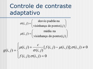 Controle de contraste
     adaptativo
                               desvio padrão na       
               (i, j )  
                           visinhança do ponto (i,j ) 
                                                       
                                                      
                                   média na             
               (i, j )  
                           visinhança do ponto (i,j )  
                                                        

                            c
             (i, j )            [ f (i, j )   (i, j )]; (i, j )  0
g (i, j )               (i, j )
             f (i, j ); (i, j )  0
            
 