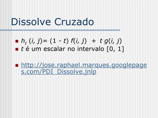 Dissolve Cruzado
   ht (i, j)= (1 - t) f(i, j) + t g(i, j)
   t é um escalar no intervalo [0, 1]

   http://jose.raphael.marques.googlepage
    s.com/PDI_Dissolve.jnlp
 