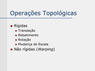Operações Topológicas

   Rígidas
       Translação
       Rebatimento
       Rotação
       Mudança de Escala
   Não rígidas (Warping)
 