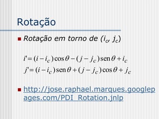 Rotação
   Rotação em torno de (ic, jc)

    i'  (i  ic ) cos   ( j  jc ) sen   ic
     j '  (i  ic ) sen   ( j  jc ) cos   jc

   http://jose.raphael.marques.googlep
    ages.com/PDI_Rotation.jnlp
 