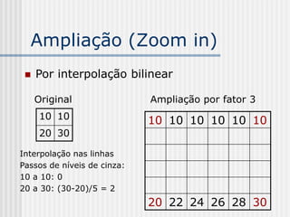 Ampliação (Zoom in)
    Por interpolação bilinear

     Original                Ampliação por fator 3
      10 10                  10 10 10 10 10 10
      20 30

Interpolação nas linhas
Passos de níveis de cinza:
10 a 10: 0
20 a 30: (30-20)/5 = 2
                             20 22 24 26 28 30
 