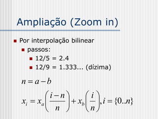Ampliação (Zoom in)
   Por interpolação bilinear
      passos:
         12/5 = 2.4
         12/9 = 1.333... (dízima)


    n  a b
            in      i
    xi  xa      xb  , i  {0..n}
             n       n
 