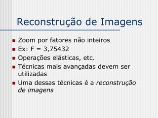 Reconstrução de Imagens
   Zoom por fatores não inteiros
   Ex: F = 3,75432
   Operações elásticas, etc.
   Técnicas mais avançadas devem ser
    utilizadas
   Uma dessas técnicas é a reconstrução
    de imagens
 