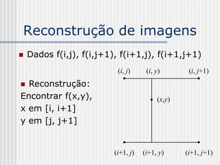 Reconstrução de imagens
   Dados f(i,j), f(i,j+1), f(i+1,j), f(i+1,j+1)
                           (i, j)     (i, y)       (i, j+1)
 Reconstrução:
Encontrar f(x,y),                         (x,y)
x em [i, i+1]
y em [j, j+1]


                          (i+1, j)   (i+1, y)     (i+1, j+1)
 