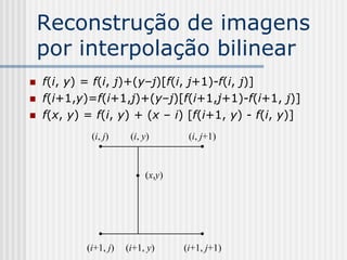 Reconstrução de imagens
    por interpolação bilinear
   f(i, y) = f(i, j)+(y–j)[f(i, j+1)-f(i, j)]
   f(i+1,y)=f(i+1,j)+(y–j)[f(i+1,j+1)-f(i+1, j)]
   f(x, y) = f(i, y) + (x – i) [f(i+1, y) - f(i, y)]
             (i, j)     (i, y)       (i, j+1)



                            (x,y)




            (i+1, j)   (i+1, y)     (i+1, j+1)
 