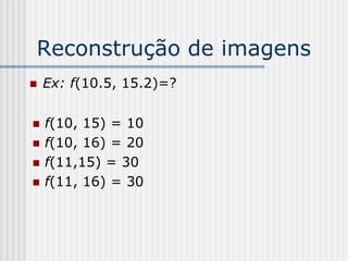 Reconstrução de imagens
   Ex: f(10.5, 15.2)=?

   f(10, 15) = 10
   f(10, 16) = 20
   f(11,15) = 30
   f(11, 16) = 30
 