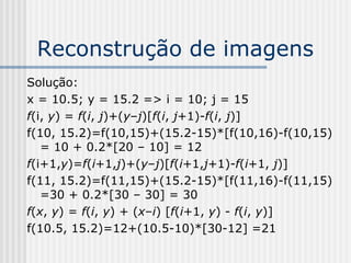Reconstrução de imagens
Solução:
x = 10.5; y = 15.2 => i = 10; j = 15
f(i, y) = f(i, j)+(y–j)[f(i, j+1)-f(i, j)]
f(10, 15.2)=f(10,15)+(15.2-15)*[f(10,16)-f(10,15)
   = 10 + 0.2*[20 – 10] = 12
f(i+1,y)=f(i+1,j)+(y–j)[f(i+1,j+1)-f(i+1, j)]
f(11, 15.2)=f(11,15)+(15.2-15)*[f(11,16)-f(11,15)
   =30 + 0.2*[30 – 30] = 30
f(x, y) = f(i, y) + (x–i) [f(i+1, y) - f(i, y)]
f(10.5, 15.2)=12+(10.5-10)*[30-12] =21
 