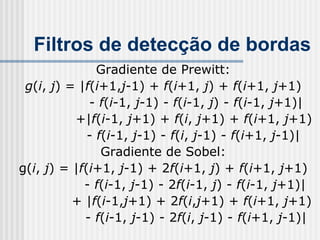 Filtros de detecção de bordas
               Gradiente de Prewitt:
 g(i, j) = |f(i+1,j-1) + f(i+1, j) + f(i+1, j+1)
             - f(i-1, j-1) - f(i-1, j) - f(i-1, j+1)|
          +|f(i-1, j+1) + f(i, j+1) + f(i+1, j+1)
             - f(i-1, j-1) - f(i, j-1) - f(i+1, j-1)|
                Gradiente de Sobel:
g(i, j) = |f(i+1, j-1) + 2f(i+1, j) + f(i+1, j+1)
            - f(i-1, j-1) - 2f(i-1, j) - f(i-1, j+1)|
          + |f(i-1,j+1) + 2f(i,j+1) + f(i+1, j+1)
            - f(i-1, j-1) - 2f(i, j-1) - f(i+1, j-1)|
 