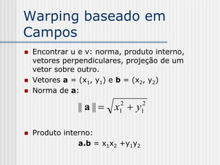 Warping baseado em
Campos
   Encontrar u e v: norma, produto interno,
    vetores perpendiculares, projeção de um
    vetor sobre outro.
   Vetores a = (x1, y1) e b = (x2, y2)
   Norma de a:

               || a ||  x  y
                          2
                          1
                                   2
                                   1


   Produto interno:
                a.b = x1x2 +y1y2
 